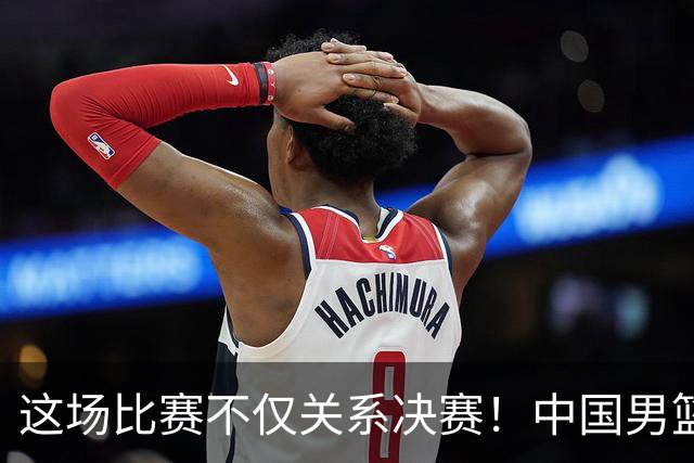 这场比赛不仅关系决赛！中国男篮重遇日本，12年旧怨与今夏新仇一并了结